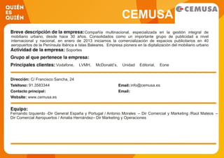 CEMUSA
Compañía multinacional, especializada en la gestión integral de
mobiliario urbano, desde hace 30 años. Consolidados como un importante grupo de publicidad a nivel
internacional y nacional, en enero de 2013 iniciamos la comercialización de espacios publicitarios en 40
aeropuertos de la Península Ibérica e Islas Baleares. Empresa pionera en la digitalización del mobiliario urbano
de exterior con la instalación y comercialización de quioscos en ciudades estratégicas como New York y
Barcelona (Rambla digital). El desarrollo digital de nuestro patrimonio en los aeropuertos fomenta la conexión y
experiencia del consumidor con la marca, a través del entretenimiento e información.
Soportes
Vodafone, LVMH, McDonald’s, Unidad Editorial, Eone
Producciones, Citybank, El Corte Inglés, Seat, Samsung…
C/ Francisco Sancha, 24
91.3583344 info@cemusa.es
www.cemusa.es
Fernando Izquierdo -Dir General España y Portugal / Antonio Morales – Dir Comercial y Marketing /Raúl Mateos –
Dir Comercial Aeropuertos / Amalia Hernández– Dir Marketing y Operaciones
 