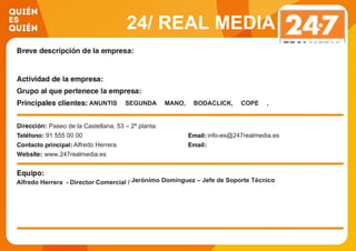 24/ REAL MEDIA
ESPAÑA
ANUNTIS SEGUNDA MANO, BODACLICK, COPE ,
CORPORACION PUBLICITARIA, EiTB, HOLA, MOBALOO,
PRIMER EMPLEO, PRISA, PUBLIMEDIA, PUBLISEIS,
OCASO, DIXI MEDIA, MUCHO VIAJE…Paseo de la Castellana, 53 – 2ª planta
91 555 00 00 info-es@247realmedia.es
Alfredo Herrera
www.247realmedia.es
Alfredo Herrera - Director Comercial / Jerónimo Domínguez – Jefe de Soporte Técnico
 