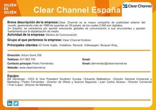 Clear Channel España
Clear Channel es la mayor compañía de publicidad exterior del
mundo, gestionando más de 1MM de soportes en 30 países, de los cuales 5.000 son digitales.
En España, se caracteriza por aportar soluciones globales de comunicación a sus anunciantes y apostar
fuertemente por la digitalización de medio.
Medios de Comunicación
Clear Channel Outdoor
El Corte Inglés, Vodafone, Renault, Volkswagen, Burguer King,
Mc Donalds, Coca-Cola, Nissan, Heineken.
Arturo Soria 336
917 883 700
Pedro Fernández pfernandez@clearchannel.es
www.clearchannel.es
Bill Derrenger - CEO & Vice President Southern Europe / Eduardo Ballesteros - Director General Comercial y
Marketing / Pedro Fernandez - Director de Oferta y Nuevos Negocios / Juan Carlos Alvarez - Director Comercial
/ Fran Lopez - Director de Marketing
 