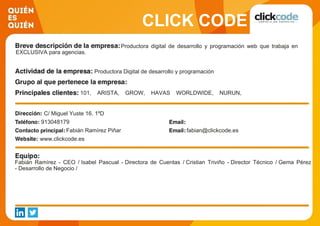 CLICK CODE
Productora digital de desarrollo y programación web que trabaja en
EXCLUSIVA para agencias.
Productora Digital de desarrollo y programación
101, ARISTA, GROW, HAVAS WORLDWIDE, NURUN,
ONTWICE, PROXIMITY, SHERIDAN, SÖRENSEN, TBWA.
C/ Miguel Yuste 16. 1ºD
913048179
Fabián Ramírez Piñar fabian@clickcode.es
www.clickcode.es
Fabián Ramírez - CEO / Isabel Pascual - Directora de Cuentas / Cristian Triviño - Director Técnico / Gema Pérez
- Desarrollo de Negocio /
 