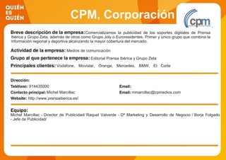 CPM, Corporación
Publicitaria S.LComercializamos la publicidad de los soportes digitales de Prensa
Ibérica y Grupo Zeta, además de otros como Grupo Joly o Euroresidentes. Primer y único grupo que combina la
información regional y deportiva alcanzando la mayor cobertura del mercado.
Medios de comunicación
Editorial Prensa Ibérica y Grupo Zeta
Vodafone, Movistar, Orange, Mercedes, BMW, El Corte
Inglés,Toyota, Renault, BBVA, Unilever, Nissan, etc
914435000
Michel Marcillac mmarcillac@cpmedios.com
http://www.prensaiberica.es/
Michel Marcillac - Director de Publicidad/ Raquel Valverde - Dª Marketing y Desarrollo de Negocio / Borja Folgado
- Jefe de Publicidad/
 