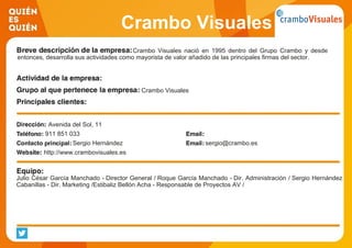 Crambo Visuales
Crambo Visuales nació en 1995 dentro del Grupo Crambo y desde
entonces, desarrolla sus actividades como mayorista de valor añadido de las principales firmas del sector.
Crambo Visuales
Avenida del Sol, 11
911 851 033
Sergio Hernández sergio@crambo.es
http://www.crambovisuales.es
Julio César García Manchado - Director General / Roque García Manchado - Dir. Administración / Sergio Hernández
Cabanillas - Dir. Marketing /Estibaliz Bellón Acha - Responsable de Proyectos AV /
 