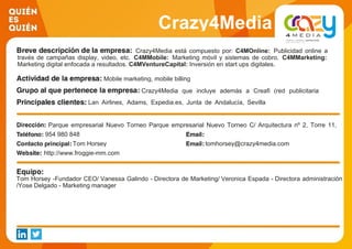 Crazy4Media
Crazy4Media está compuesto por: C4MOnline: Publicidad online a
través de campañas display, video, etc. C4MMobile: Marketing móvil y sistemas de cobro. C4MMarketing:
Marketing digital enfocada a resultados. C4MVentureCapital: Inversión en start ups digitales.
Mobile marketing, mobile billing
Crazy4Media que incluye además a Creafi (red publicitaria
display y video online) y HaxHax (Premium RTB Marketplace).
Lan Airlines, Adams, Expedia.es, Junta de Andalucía, Sevilla
FC
Parque empresarial Nuevo Torneo Parque empresarial Nuevo Torneo C/ Arquitectura nº 2, Torre 11,
Planta 7954 980 848
Tom Horsey tomhorsey@crazy4media.com
http://www.froggie-mm.com
Tom Horsey -Fundador CEO/ Vanessa Galindo - Directora de Marketing/ Veronica Espada - Directora administración
/Yose Delgado - Marketing manager
 