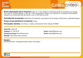 Criteo
Criteo es un líder global en publicidad digital de resultados que trabaja
con más de 10.000 editores y más de 7.500 anunciantes. Ofrece una solución de marketing personalizada
basada en el comportamiento del cliente y con un ROI fácil de medir.
Marketing de resultados, proveedores de tecnología, performance, publicidad display
Criteo
Let's Bonus, Vueling. Internacional: ING, Orange, RUMBO
Goya 24
91 182 93 87 salesES@criteo.com
Elsa Bahamonde salesES@criteo.com
http://www.criteo.com/es/
Elsa Bahamonde - Managing Director Spain & Portugal /
 