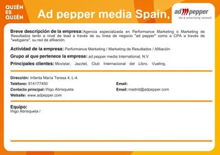 Ad pepper media Spain,
S.A.Agencia especializada en Performance Marketing o Marketing de
Resultados tanto a nivel de lead a través de su línea de negocio "ad pepper" como a CPA a través de
"webgains", su red de afiliación.
Performance Marketing / Marketing de Resultados / Afiliación
ad pepper media International, N.V
Movistar, Jazztel, Club Internacional del Libro, Vueling,
Lufthansa, RBA, LDA, Unicef, El Corte Inglés
Infanta María Teresa 4, L-4.
914177450
Iñigo Abrisqueta madrid@adpepper.com
www.adpepper.com
Iñigo Abrisqueta /
 