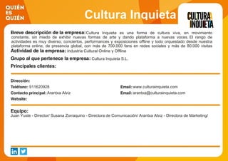 Cultura Inquieta
Cultura Inquieta es una forma de cultura viva, en movimiento
constante, sin miedo de exhibir nuevas formas de arte y dando plataforma a nuevas voces. El rango de
actividades es muy diverso, conciertos, performances y exposiciones offline y todo orquestado desde nuestra
plataforma online, de presencia global, con más de 700.000 fans en redes sociales y más de 80.000 visitas
diarias a la web. Industria Cultural Online y Offline
Cultura Inquieta S.L.
911620928 www.culturainquieta.com
Arantxa Alviz arantxa@culturainquieta.com
Juan Yuste - Director/ Susana Zorraquino - Directora de Comunicación/ Arantxa Alviz - Directora de Marketing/
 