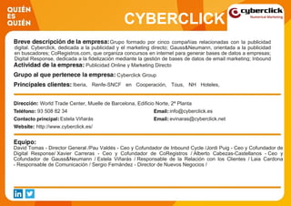 CYBERCLICK
Grupo formado por cinco compañías relacionadas con la publicidad
digital. Cyberclick, dedicada a la publicidad y el marketing directo; Gauss&Neumann, orientada a la publicidad
en buscadores; CoRegistros.com, que organiza concursos en internet para generar bases de datos a empresas;
Digital Response, dedicada a la fidelización mediante la gestión de bases de datos de email marketing; Inbound
Cycle, que genera contenidos para marcas que se ubiquen en internet y atraigan usuarios.Publicidad Online y Marketing Directo
Cyberclick Group
Iberia, Renfe-SNCF en Cooperación, Tous, NH Hoteles,
Turismo de Suiza, Oxfam Intermon, Bayer, Nespresso,
Securitas Direct, Sanitas
World Trade Center, Muelle de Barcelona, Edificio Norte, 2ª Planta
93 508 82 34 info@cyberclick.es
Estela Viñarás evinaras@cyberclick.net
http://www.cyberclick.es/
David Tomas - Director General /Pau Valdés - Ceo y Cofundador de Inbound Cycle /Jordi Puig - Ceo y Cofundador de
Digital Response/ Xavier Carreras - Ceo y Cofundador de CoRegistros / Alberto Cabezas-Castellanos - Ceo y
Cofundador de Gauss&Neumann / Estela Viñarás / Responsable de la Relación con los Clientes / Laia Cardona
- Responsable de Comunicación / Sergio Fernández - Director de Nuevos Negocios /
 