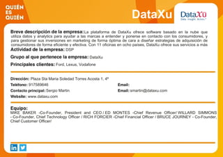 DataXu
La plataforma de DataXu ofrece software basado en la nube que
utiliza datos y analytics para ayudar a las marcas a entender y ponerse en contacto con los consumidores, y
para gestionar sus inversiones en marketing de forma óptima de cara a diseñar estrategias de adquisición de
consumidores de forma eficiente y efectiva. Con 11 oficinas en ocho países, DataXu ofrece sus servicios a más
de 700 marcas a nivel global. DSP
DataXu
Ford, Lexus, Vodafone
Plaza Sta Maria Soledad Torres Acosta 1, 4ª
917589646
Sergio Martin smartin@dataxu.com
www.dataxu.com
MIKE BAKER -Co-Founder, President and CEO / ED MONTES -Chief Revenue Officer/ WILLARD SIMMONS
- Co-Founder, Chief Technology Officer / RICH FORCIER -Chief Financial Officer / BRUCE JOURNEY - Co-Founder,
Chief Customer Officer/
 