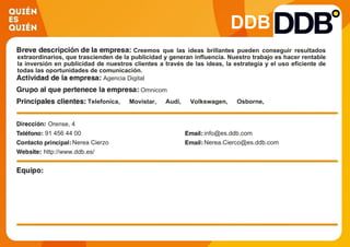 DDB
Creemos que las ideas brillantes pueden conseguir resultados
extraordinarios, que trascienden de la publicidad y generan influencia. Nuestro trabajo es hacer rentable
la inversión en publicidad de nuestros clientes a través de las ideas, la estrategia y el uso eficiente de
todas las oportunidades de comunicación.
Agencia Digital
Omnicom
Telefonica, Movistar, Audi, Volkswagen, Osborne,
Mantequerias Arias, Hasbro, Johnson&Johnson, El Corte
Ingles, Nutrexpa, La Caixa
Orense, 4
91 456 44 00 info@es.ddb.com
Nerea Cierzo Nerea.Cierco@es.ddb.com
http://www.ddb.es/
 