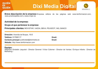 Dixi Media Digital
Empresa editora de las páginas web www.lainformacion.com,
www.practicopedia.com y www.mujer.es
MOVISTAR, VAESA, BBVA, PEUGEOT, ING, BANCO
POPULAR, BANCO SANTANDER, VODAFONE VIAJES EL
CORTE INGLES, ORANGE, GAS NATURAL, EL CORTE
INGLES, TOYOTA, RENAULT y HYUNDAIAvenida de Burgos, 16-D
917668117
publicidad@diximedia.es
http://www.lainformacion.com
Alejandro Kindelán Jaquotot - Director General / Víctor Colomer - Director de Ventas / Enrique Infante - Director de
Marketing /
 