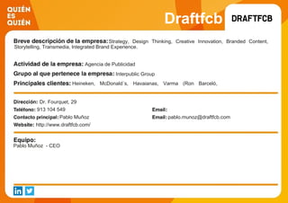Draftfcb
Strategy, Design Thinking, Creative Innovation, Branded Content,
Storytelling, Transmedia, lntegrated Brand Experience.
Agencia de Publicidad
Interpublic Group
Heineken, McDonald´s, Havaianas, Varma (Ron Barceló,
Hendrick´s, Herradura, Disaronno ...), Deutsche Bank, Nivea,
Adidas, etc
Dr. Fourquet, 29
913 104 549
Pablo Muñoz pablo.munoz@draftfcb.com
http://www.draftfcb.com/
Pablo Muñoz - CEO
 