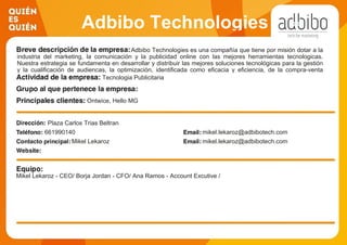 Adbibo Technologies
Adbibo Technologies es una compañía que tiene por misión dotar a la
industria del marketing, la comunicación y la publicidad online con las mejores herramientas tecnologicas.
Nuestra estrategia se fundamenta en desarrollar y distribuir las mejores soluciones tecnológicas para la gestión
y la cualificación de audiencas, la optimización, identificada como eficacia y eficiencia, de la compra-venta
programática de publicidad online y otros proyectos relacionados, en general, con la Tecnología para el
Marketing.
Tecnologia Publicitaria
Ontwice, Hello MG
Plaza Carlos Trias Beltran
661990140 mikel.lekaroz@adbibotech.com
Mikel Lekaroz mikel.lekaroz@adbibotech.com
Mikel Lekaroz - CEO/ Borja Jordan - CFO/ Ana Ramos - Account Excutive /
 
