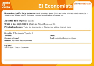 El Economista
Portal financiero donde podrá encontrar noticias sobre mercados y
cotizaciones, divisas, ibex 35, fondos de inversión, actualidad de empresas, etc.
Soportes
Editorial Ecoprensa S.A
Todos los Anunciantes y Marcas que utilizan internet como
canal de comunicación para la difusión de sus campañas de
publicidad y márketing. Agencias de Publicidad y Centrales de
Medios.C/ Condesa de Venadito, 1
publicidad@eleconomista.es
http://www.eleconomista.es
Juan Pagán - Director Comerical
 