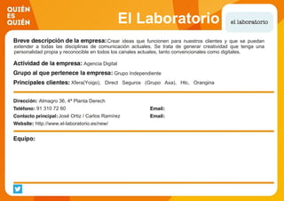 El Laboratorio
Crear ideas que funcionen para nuestros clientes y que se puedan
extender a todas las disciplinas de comunicación actuales. Se trata de generar creatividad que tenga una
personalidad propia y reconocible en todos los canales actuales, tanto convencionales como digitales.
Agencia Digital
Grupo Independiente
Xfera(Yoigo), Direct Seguros (Grupo Axa), Htc, Orangina
Schweppes (Trina), Bwin, Binguez, Grupo Mahou San Miguel,
Grupo Planner( Sima), Banco Gallego, Save The Children, Ray
Human Capital (Cuvitt), A&G Banca Privada.Almagro 36, 4ª Planta Derech
91 310 72 60
José Ortiz / Carlos Ramírez
http://www.el-laboratorio.es/new/
 