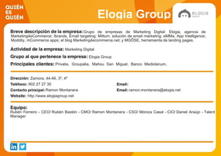 Elogia Group
Grupo de empresas de Marketing Digital: Elogia, agencia de
Marketing4eCommerce; Ibrands, Email targeting; Mittum, solución de email marketing; eMMa, App Intelligence;
Moddity, mCommerce apps; el blog Marketing4ecommerce.net; y MOÕSE, herramienta de landing pages.
Marketing Digital
Elogia Group
Privalia, Groupalia, Mahou San Miguel, Banco Mediolanum,
Oxfam Intermon, La Nevera Roja, Banamex, Fira Barcelona,
Picglaze, Caixabank
Zamora, 44-46, 3º, 4º
902 27 27 30
Ramon Montanera ramon.montanera@elogia.net
http://www.elogiagroup.net
Rubén Ferreiro - CEO/ Rubén Bastón - CMO/ Ramon Montanera - CSO/ Mónica Casal - CIO/ Daniel Araújo - Talent
Manager
 