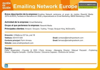 Emailing Network Europe
Emailing Network pertenece al grupo de medios Reworld Media
(EPA:ALREW), fundada en Barcelona en 2006 y especializada en Email Marketing, BBDD Marketing y CRM.
Email Marketing
Reworld Media
Amazon, Groupon, Vueling, Trivago, Burguer King, McDonald's,
Vente-privee, Kiabi, Desigual. Privalia,
C/Mallorca 237 bis, pral 1B
934 673 626 contacto@emailingnetwork.com
Florin Armasu farmasu@emailingnetwork.com
www.emailingnetwork.com
Pablo Nowenstein - Founder & CEO / Florin Armasu - Managing Director / Manuel Pezzaioli - Publishing
Director / Begoña Campillo - ClicPlan Director / Giovanna Capasso - Directora de Ventas /
 