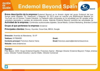 Endemol Beyond Spain
Endemol Beyond es la división digital del grupo Endemol del que
forman parte Zeppelin TV, Gestmusic y Diagonal. En 2013 puso en marcha una Multichannel Network en
YouTube con el nombre Tuiwok Estudios. La Network está compuesta en la actualidad por 85 canales entre
youtubers asociados y canales de producción propia. Además Endemol Beyond coordina las actividades de
Social Media de los contenidos producidos por el grupo así como otras iniciativas digitales.Contenidos audiovisuales digitales, Social Media, Content Marketing, Branded Content
Endemol
Disney, Hyundai, Coca-Cola, BBVA, Google
Avenida de Manoteras, 18- 6ª
917684000
Francisco Asensi Viana francisco.asensi@endemol-beyond.es
www.endemol.es
Pilar Blasco -CEO- Grupo Endemol España / Francisco Asensi - Managin Director Endemol Beyond / Felipe Jiménez
Luna - Director Tuiwok Estudios / Jaume Vilalta - Director Comercial
 