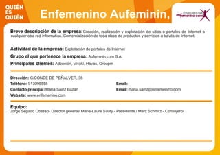 Enfemenino Aufeminin,
S.A.Creación, realización y explotación de sitios o portales de Internet o
cualquier otra red informática. Comercialización de toda clase de productos y servicios a través de Internet.
Explotación de portales de Internet
Aufeminin.com S.A.
Adconion, Vivaki, Havas, Groupm
C/CONDE DE PEÑALVER, 38
913095558
María Sainz Bazán maria.sainz@enfemenino.com
www.enfemenino.com
Jorge Segado Obesso- Director general/ Marie-Laure Sauty - Presidente / Marc Schmitz - Consejero/
 