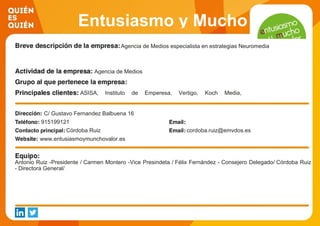 Entusiasmo y Mucho
ValorAgencia de Medios especialista en estrategias Neuromedia
Agencia de Medios
ASISA, Instituto de Emperesa, Vertigo, Koch Media,
Laboratorios Lilly, Weleda, Pablosky,
C/ Gustavo Fernandez Balbuena 16
915199121
Córdoba Ruiz cordoba.ruiz@emvdos.es
www.entusiasmoymunchovalor.es
Antonio Ruiz -Presidente / Carmen Montero -Vice Presindeta / Félix Fernández - Consejero Delegado/ Córdoba Ruiz
- Directora General/
 
