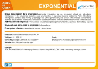 EXPONENTIAL
Exponential Interactive es un proveedor global de advertising
intelligence y de soluciones digitales para anunciantes y agencias. Nuestra plataforma “e-X Advertising
Intelligence” combina data mining y tecnología de última generación para ayudar a las marcas a encontrar y
alcanzar a sus clientes potenciales, conectando con ellos mediante formatos altamente creativos e interactivos a
través de display, video y móvil servido en dispositivos multipantalla (ordenadores, smartphone y tabletas).Proveedor de soluciones digitales para anunciantes, agencias de medios y soportes
Independiente
Agencias de medios y anunciantes
General Martinez Campos 41, 7ª
911 853 121
JEROME MASSEBEUF jerome.massebeuf@exponential.com
http://blog.exponential.com/
JEROME MASSEBEUF - Managing Director, Spain & Italy/ PENELOPE LIMA - Marketing Manager, Spain/
 