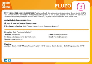 FLUZO
Plataforma SaaS de reconocimiento automático de contenido (ACR)
que conecta medios e industrias tradicionales (offline) como la TV, la radio, el cine o la música con los nuevos
dispositivos móviles (online) haciendo que el contenido y la publicidad tradicionales sean interactivos.
Plataf
AXN España (Sony Pictures Television Networks)
Calle Fuente de la Salud, 1
659268585 vicente@fluzo.com
Vicente García Gandía vicente@fluzo.com
www.fluzo.com
José Luis García- CEO/ Marcos Pinazo Perpiñán - CTO/ Vicente García Gandía - CMO/ Diego de Ávila - CPO/
 