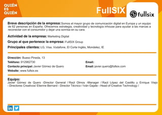 FullSIX
Somos el mayor grupo de comunicación digital en Europa y un equipo
de 62 personas en España. Ofrecemos estrategia, creatividad y tecnología inhouse para ayudar a las marcas a
reconectar con el consumidor y dejar una sonrisa en su cara.
Marketing Digital
FullSIX Group
LG, Visa, Vodafone, El Corte Inglés, Mondelez, IE
Bueso Pineda, 13
912982730
Javier Gómez de Quero javier.quero@fullsix.com
www.fullsix.es
Javier Gómez de Quero -Director General / Raúl Olmos -Manager / Raúl López del Castillo y Enrique Viejo
- Directores Creativos/ Etienne Bernard - Director Técnico / Iván Gajate - Head of Creative Technology /
 