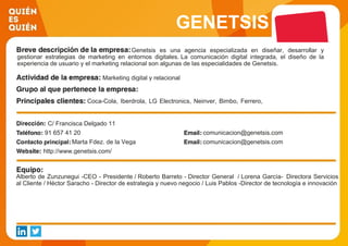 GENETSIS
Genetsis es una agencia especializada en diseñar, desarrollar y
gestionar estrategias de marketing en entornos digitales. La comunicación digital integrada, el diseño de la
experiencia de usuario y el marketing relacional son algunas de las especialidades de Genetsis.
Marketing digital y relacional
Coca-Cola, Iberdrola, LG Electronics, Neinver, Bimbo, Ferrero,
Royal Canin.
C/ Francisca Delgado 11
91 657 41 20 comunicacion@genetsis.com
Marta Fdez. de la Vega comunicacion@genetsis.com
http://www.genetsis.com/
Alberto de Zunzunegui -CEO - Presidente / Roberto Barreto - Director General / Lorena García- Directora Servicios
al Cliente / Héctor Saracho - Director de estrategia y nuevo negocio / Luis Pablos -Director de tecnología e innovación
 
