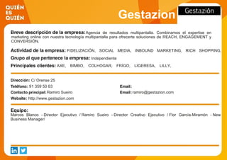 Gestazion
Agencia de resultados multipantalla. Combinamos el expertise en
marketing online con nuestra tecnología multipantalla para ofrecerte soluciones de REACH, ENGAGEMENT y
CONVERSIÓN.
FIDELIZACIÓN, SOCIAL MEDIA, INBOUND MARKETING, RICH SHOPPING,
GAMIFICATION, MKT PROMOCIONAL
Independiente
AXE, BIMBO, COLHOGAR, FRIGO, LIGERESA, LILLY,
MATTEL, ROYAL CANIN, SM EDICIONES, TRESEMMÉ
C/ Orense 25
91 359 50 63
Ramiro Sueiro ramiro@gestazion.com
http://www.gestazion.com
Marcos Blanco - Director Ejecutivo / Ramiro Sueiro - Director Creativo Ejecutivo / Flor García-Miramón - New
Business Manager/
 