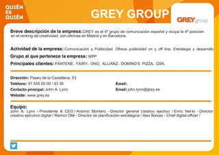 GREY GROUP
GREY es el 4º grupo de comunicación español y ocupa la 4ª posición
en el ranking de creatividad, con oficinas en Madrid y en Barcelona.
Comunicación y Publicidad. Ofrece publicidad on y off line, Estrategia y desarrollo
digital, Desarrollo de marca, Planificación estratégica y nuevos medios, Marketing
relacional, Analytics, Shopper maWPP
PANTENE, FAIRY, ONO, ALLIANZ, DOMINO’S PIZZA, GSK,
PORT AVENTURA, UNIVERSIDAD EUROPEA, LA CASERA
Paseo de la Castellana, 53
91 555 00 00 / 93 36
John A. Lynn john.lynn@grey.es
www.grey.es
John A. Lynn - Presidente & CEO / Antonio Montero - Director general creativo ejectivo / Enric Nel·lo - Director
creativo ejecutivo digital / Ramon Ollé - Director de planificación estratégica / Alex Baixas - Chief digital officer /
 