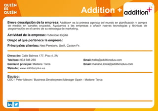 Addition +
Addition+ es la primera agencia del mundo en planificación y compra
de medios en canales cruzados. Ayudamos a las empresas a añadir nuevas tecnologías y técnicas de
programación en el centro de su estrategia de marketing.
Publicidad Digital
Nest Pensions, Swift, Caxton Fx
Calle Balmes 177, Piso 4, 2A
933 686 250 hello@additionplus.com
Maitane Torca maitane.torca@additionplus.com
www.additionplus.es
CEO - Peter Mason / Business Development Manager Spain - Maitane Torca
 