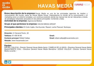 HAVAS MEDIA
Havas Media es una de las principales agencias de medios y
comunicación del mundo, parte de Havas Media Group. Interpretamos el mundo de la comunicación y el
marketing como un entorno complejo y en continua evolución donde las marcas han de ser relevantes a través
de estrategias integradas apoyadas en dos pilares principales: Contenido y Data.
Agencia de Medios
HAVAS MEDIA GROUP
El Corte Inglés, Kia-Hyundai, Repsol, Leche Pascual, Nutrexpa,
LVMH, Puig Group, France, Mutua Madrileña Telecom, PSA,
DGT, La Caixa
C/ General Perón, 38
91 456 90 90
Rafael Calleja rafael.calleja@havasmedia.com
www.havasmedia.com
RAFAEL CALLEJA - Director General Havas Media Iberia / CAMELIA DE LA NAVA - Directora General Havas Media
Madrid/ MARTA COLL - Directora General Havas Media Barcelona / JESUS VALLEJO - Director General Havas
Media Levante /
 