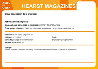 HEARST MAGAZINES
S.L.
HEARST CORPORATION
Todos los principales anunciantes y agencias de medios de los
sectores de marcado afines a nuestros productos.
Calle Santa Engracia, 23
917287000
Sandra Prosperi sprosperi@hearst.es
www.hearst.es
Sandra Prosperi -Directora Marketing Publicidad / Fernando Palacios - Director de Marketing /
 