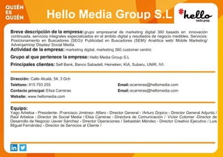 Hello Media Group S.L
grupo empresarial de marketing digital 360 basado en innovación
continuada, servicios integrales especializados en el ámbito digital y resultados de negocio medibles. Servicios:
Posicionamiento en Buscadores (SEO)/ Publicidad en Buscadores (SEM)/ Analítica web/ Mobile Marketing/
Advergaming/ Display/ Social Media.
marketing digital, marketing 360 customer centric
Hello Media Group S.L
Self Bank, Banco Sabadell, Heineken, KIA, Subaru, UNIR, IVI.
Calle Alcalá, 54, 3 Dch
915 793 255 ecarreras@hellomedia.com
Elisa Carreras ecarreras@hellomedia.com
www.hellomedia.com
Yago Arbeloa - Presidente- /Francisco Jiménez- Alfaro - Director General - /Arturo Dopico - Director General Adjunto /
Raúl Arbeloa - Director de Social Media / Elisa Carreras - Directora de Comunicación / Víctor Colomer -Director de
Desarrollo de Negocio /Javier Sánchez - Director Operaciones / Sebastián Méndez - Director Creativo Ejecutivo / Luis
Miguel Fernández - Director de Servicios al Cliente /
 