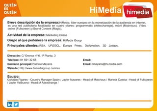 HiMedia
HiMedia, líder europeo en la monetización de la audiencia en internet,
es una red publicitaria focalizada en cuatro pilares: programmatic (Adexchanege), móvil (Mobvious), Vídeo
online (Fullscreen) y Brand Content (Magic).
Marketing Online
HiMedia Group
RBA, UPSOCL, Europa Press, Dailymotion, 3D Juegos,
Wetransfer, ViaMichelin, BBC, entradas.com, La Razón,
Universia
C/ Orense nº 6, 1ª Planta, 3
91 591 32 68
Patricia Mayans pmayans@hi-media.com
http://www.himediagroup.com/es
Gonzalo Figares - Country Manager Spain / Javier Navares - Head of Mobvious / Marieta Cuesta - Head of Fullscreen
/ Javier Valbuena - Head of Adexchange /
 