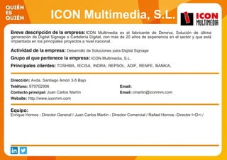 ICON Multimedia, S.L.
ICON Multimedia es el fabricante de Deneva, Solución de última
generación de Digital Signage o Cartelería Digital, con más de 20 años de experiencia en el sector y que está
implantada en los principales proyectos a nivel nacional.
Desarrollo de Soluciones para Digital Signage
ICON Multimedia, S.L.
TOSHIBA, IECISA, INDRA; REPSOL, ADIF, RENFE, BANKIA,
AENA, IBERIA, PULLMANTUR
Avda. Santiago Amón 3-5 Bajo
979702906
Juan Carlos Martín cmartin@iconmm.com
http://www.iconmm.com
Enrique Hornos - Director General / Juan Carlos Martín - Director Comercial / Rafael Hornos -Director I+D+i /
 