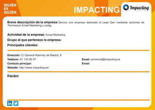 IMPACTING
Somos una empresa dedicada al Lead Gen mediante acciones de
Permission Email Marketing y coreg.
Email Marketing
C/ General Ramírez de Madrid, 8
91 133 65 47 comercial@impacting.es
http://www.impacting.es/
 