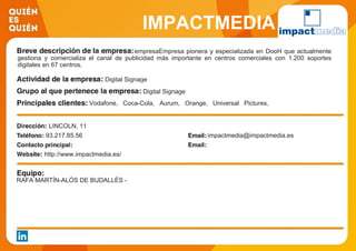 IMPACTMEDIA
empresaEmpresa pionera y especializada en DooH que actualmente
gestiona y comercializa el canal de publicidad más importante en centros comerciales con 1.200 soportes
digitales en 67 centros.
Digital Signage
Digital Signage
Vodafone, Coca-Cola, Aurum, Orange, Universal Pictures,
Toshiba, LAE
LINCOLN, 11
93.217.85.56 impactmedia@impactmedia.es
http://www.impactmedia.es/
RAFA MARTÍN-ALÓS DE BUDALLÉS -
 