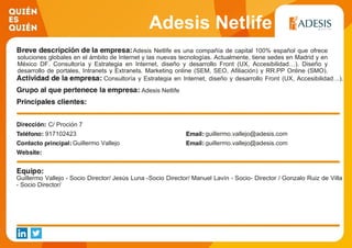 Adesis Netlife
Adesis Netlife es una compañía de capital 100% español que ofrece
soluciones globales en el ámbito de Internet y las nuevas tecnologías. Actualmente, tiene sedes en Madrid y en
México DF. Consultoría y Estrategia en Internet, diseño y desarrollo Front (UX, Accesibilidad…). Diseño y
desarrollo de portales, Intranets y Extranets. Marketing online (SEM, SEO, Afiliación) y RR.PP Online (SMO).
Diseño y desarrollo de campañas online.Consultoría y Estrategia en Internet, diseño y desarrollo Front (UX, Accesibilidad…).
Diseño y desarrollo de portales, Intranets y Extranets. Marketing online (SEM, SEO,
Afiliación) y RR.PP Online (SMAdesis Netlife
C/ Proción 7
917102423 guillermo.vallejo@adesis.com
Guillermo Vallejo guillermo.vallejo@adesis.com
Guillermo Vallejo - Socio Director/ Jesús Luna -Socio Director/ Manuel Lavín - Socio- Director / Gonzalo Ruiz de Villa
- Socio Director/
 