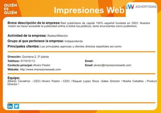 Impresiones Web
Red publicitaria de capital 100% español fundada en 2003. Nuestra
misión es hacer accesible la publicidad online a todos los públicos, tanto anunciantes como publishers.
Redes/Afiliación
Independiente
Las principales agencias y clientes directos españoles así como
500 pequeños y medianos anunciantes
Quintana 2, 2ª planta
911610113
Alvaro Pastor alvaro@impresionesweb.com
http://www.impresionesweb.com
Alberto Cenalmor - CEO / Alvaro Pastor - COO / Raquel Lopez Roca -Sales Director / Noelia Ceballos - Product
Director /
 
