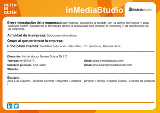 inMediaStudio
Comunicación SLDesarrollamos soluciones a medida con la última tecnología y para
cualquier sector. Analizamos la tecnología desde la creatividad para mejorar el marketing y las operaciones de
las empresas.
Soluciones informáticas
Santillana Educación, Macmillan, 101 cientouno, Ushuaia Ibiza
Beach Hotel, Tap Tap, Mecanotubo, Tedec Meiji
Av/ del doctor Severo Ochoa 29 1 2º
916573170 www.inmediastudio.com
Ana Galán ana.galan@inmediastudio.com
José Luis Navarro - Director General / Alejandro González - Director Técnico / Ricardo García - Director de producto
/
 