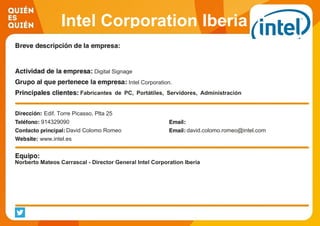 Intel Corporation Iberia
Digital Signage
Intel Corporation.
Fabricantes de PC, Portátiles, Servidores, Administración
Publicas, PYME, Grandes Corporaciones, Retailers.
Edif. Torre Picasso, Plta 25
914329090
David Colomo Romeo david.colomo.romeo@intel.com
www.intel.es
Norberto Mateos Carrascal - Director General Intel Corporation Iberia
 
