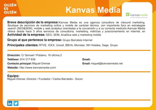 Kanvas Media
Kanvas Media es una agencia consultora de inbound marketing.
Boutique de servicios de marketing online y mobile de carácter técnico, con importante foco en estrategias
search (SEO&SEM), mobile y web analytics orientadas a la conversión y a su correcta medición.Kanvas Media
ofrece desde hace 5 años servicios de consultoría, marketing, métricas y posicionamiento en internet, en
buscadores y en entornos móviles. La actividad principal de la empresa se basa en gestar proyectos globales,
generar estrategias, nuevos procesos de información o medición para conseguir una presencia mejorada de
nuestros clientes en el ámbito digital.
SEO, SEM, Analítica web y marketing mobile
Grupo Barrabés Internet
RTVE, ICEX, Unicef, BBVA, Movistar, NH Hoteles, Sage, Grupo
CESCE, Motorpress Ibérica, Barrabés.com
C/ Serraal / Poblano, 16 oficina 2
914 317 638
Miguel Orense miguel@kanvasmedia.net
http://www.kanvasmedia.com/
Miguel Orense -Director / Fundador / Carlos Barrabés - Socio/
 
