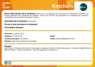 Ketchum
Ketchum es una agencia de Comunicación y Relaciones Públicas. La
tercera agencia más importante de España, cuenta con 20 años de experiencia en marketing de consumo,
tecnología, comunicación corporativa y salud.
Consultora
Luchana, 23-4
91 788 32 00
Ludi García ludi.garcia@ketchum.com
https://www.ketchum.com/madrid
Ludi García - Directora del área de tecnología y digital de Ketchum /César Manzanera - Consultor Digital Senior en
Ketchum Pleon / Cristina Hernández - Account Supervisor en Ketchum /
 
