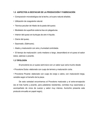 1.2 ASPECTOS A DESTACAR DE LA PRODUCCIÓN Y FABRICACIÓN
• Composición microbiológica de la leche y el suero natural añadido.
• Utilización de coagulante natural.
• Técnica peculiar de hilado de la pasta del queso.
• Modelado de superficie externa lisa sin plegaduras.
• Interior del queso sin burbujas de aire ni líquido.
• Cierre del queso.
• Sazonado. (Salmuera).
• Atado y maduración con aire y humedad controlada.
• El tiempo de maduración: corto mediano o largo, desarrollará en el queso el sabor
dulce, sabroso o picante.
1.3 TIPOLOGÍA
El provolone es un queso semi-duro con un sabor que varía mucho desde
• Provolone Dulce: elaborado con cuajo de ternera y maduración corta.
• Provolone Picante: elaborado con cuajo de oveja o cabra, con maduración larga,
variable según el tamaño de la pieza.
De esta variedad encontramos el Provolone madurado y el extra-envejecido
(es el más fuerte y picante, para paladares resistentes, comidas muy sazonadas y
acompañado de vinos de cuerpo y sabor muy intenso. Auricchio presenta este
producto envuelto en papel negro).
 