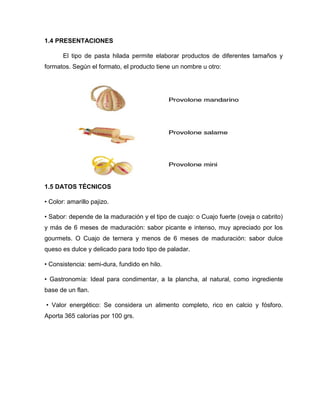 1.4 PRESENTACIONES
El tipo de pasta hilada permite elaborar productos de diferentes tamaños y
formatos. Según el formato, el producto tiene un nombre u otro:
1.5 DATOS TÉCNICOS
• Color: amarillo pajizo.
• Sabor: depende de la maduración y el tipo de cuajo: o Cuajo fuerte (oveja o cabrito)
y más de 6 meses de maduración: sabor picante e intenso, muy apreciado por los
gourmets. O Cuajo de ternera y menos de 6 meses de maduración: sabor dulce
queso es dulce y delicado para todo tipo de paladar.
• Consistencia: semi-dura, fundido en hilo.
• Gastronomía: Ideal para condimentar, a la plancha, al natural, como ingrediente
base de un flan.
• Valor energético: Se considera un alimento completo, rico en calcio y fósforo.
Aporta 365 calorías por 100 grs.
 