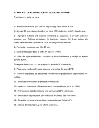 2.- PROCESO DE ELABORACION DEL QUESO PROVOLONE:
Provolone con leche de vaca
1.- Pasteurizar la leche. (72°c en 15 segundos) y dejar enfriar a 35°c.
2.- Agregar 20 g de cloruro de calcio por cada 100 l de leche y adición de colorante.
3.- Agregar a la leche una levadura termofílica (L. bulgaricus) o un buen suero de
levadura, son Cultivos iniciadores de bacterias inocuas del ácido láctico y/o
productoras de sabor y cultivos de otros microorganismos inocuos.
4.- Fermentar, en reposo, por 15 a 20 min.
5.- Disolver el cuajo y dejar la leche en reposo. (30min)
6.- Después sigue el corte de 1 cm cúbicos aproximadamente y se deja en reposo
durante 10min.
7 Luego se lleva a una cocción y agitación lenta de 50°c en 40min.
8.- Pasa a una maduración hasta alcanzar una acidez del suero 27°D.
9.- Se lleva al proceso de desuerado y divisiones en proporciones dependiendo los
moldes.
10.- Después continúa con el proceso de moldeado.
11.- pasa a un proceso de Hidroenfriamiento con agua limpia a 4°c en 25min.
12.- Al proceso de salado mediante una salmuera al 20% en 24horas.
13.- Después se deja reposar, y se realiza un ahumado 68c° en 10min.
14.- Se realiza un almacenamiento de refrigeración por 2 días a 4°c
15.- cámara de maduración y por último se envasa.
 