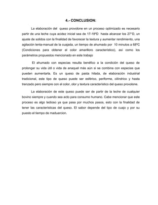 4.- CONCLUSION:
La elaboración del queso provolone en un proceso optimizado es necesario
partir de una leche cuya acidez inicial sea de 17-18ºD hasta alcanzar los 27°D, un
ajuste de solidos con la finalidad de favorecer la textura y aumentar rendimiento, una
agitación lenta-manual de la cuajada, un tiempo de ahumado por 10 minutos a 68ºC
(Condiciones para obtener el color amarilloro característico), así como los
parámetros propuestos mencionado en este trabajo
El ahumado con especias resulta benéfico a la condición del queso de
prolongar su vida útil o vida de anaquel más aún si se combina con especias que
pueden aumentarla. Es un queso de pasta hilada, de elaboración industrial
tradicional, este tipo de queso puede ser esférico, periforme, cilíndrico y hasta
trenzado pero siempre con el color, olor y textura característico del queso provolone.
La elaboración de este queso puede ser de partir de la leche de cualquier
bovino siempre y cuando sea acto para consumo humano. Cabe mencionar que este
proceso es algo tedioso ya que pasa por muchos pasos, esto con la finalidad de
tener las características del queso. El sabor depende del tipo de cuajo y por su
puesto el tiempo de maduarcion.
 