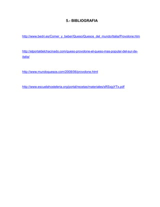 5.- BIBLIOGRAFIA
http://www.bedri.es/Comer_y_beber/Queso/Quesos_del_mundo/Italia/Provolone.htm
http://elportaldelchacinado.com/queso-provolone-el-queso-mas-popular-del-sur-de-
italia/
http://www.mundoquesos.com/2008/06/provolone.html
http://www.escuelahosteleria.org/portal/recetas/materiales/sRSxjgYTx.pdf
 