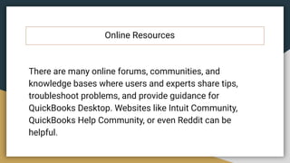 Online Resources
There are many online forums, communities, and
knowledge bases where users and experts share tips,
troubleshoot problems, and provide guidance for
QuickBooks Desktop. Websites like Intuit Community,
QuickBooks Help Community, or even Reddit can be
helpful.
 