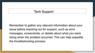 Tech Support
Remember to gather any relevant information about your
issue before reaching out for support, such as error
messages, screenshots, or details about what you were
doing when the problem occurred. This can help expedite
the troubleshooting process.
 